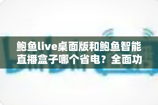 鲍鱼live桌面版和鲍鱼智能直播盒子哪个省电?全面功耗对比与选购指南一篇文章讲透 鲍鱼live桌面版和鲍鱼智能直播盒子哪个省电?全面功耗对比与选购指南一篇文章讲透