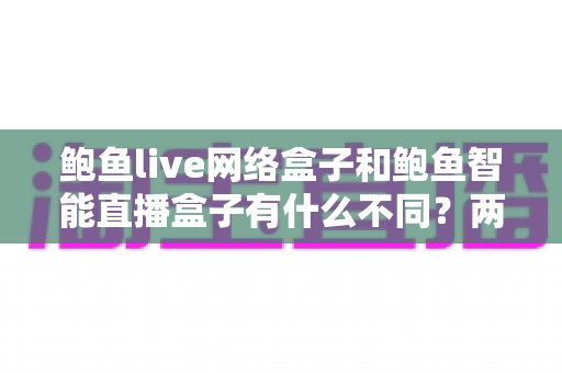鲍鱼live网络盒子和鲍鱼智能直播盒子有什么不同?两款热门电视直播盒子全维度对比与选购指南 鲍鱼live网络盒子和鲍鱼智能直播盒子有什么不同?两款热门电视直播盒子全维度对比与选购指南