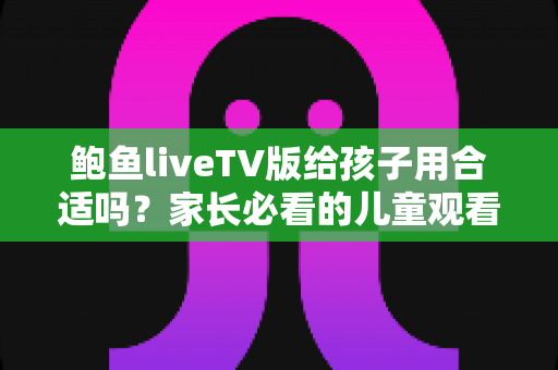 鲍鱼liveTV版给孩子用合适吗？家长必看的儿童观看安全与选择指南