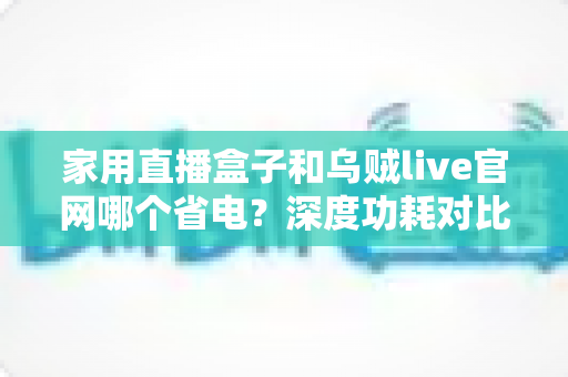 家用直播盒子和乌贼live官网哪个省电？深度功耗对比与实用省电指南全解析