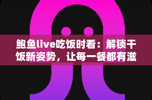 鲍鱼live吃饭时看：解锁干饭新姿势，让每一餐都有滋有味的下饭陪伴全指南