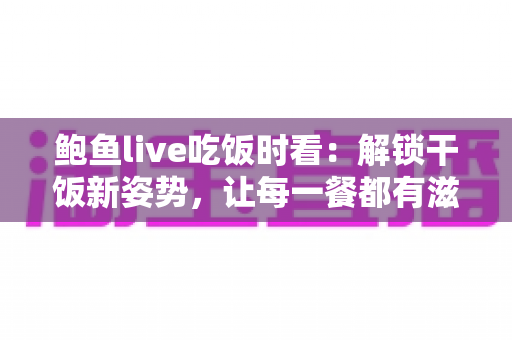 鲍鱼live吃饭时看：解锁干饭新姿势，让每一餐都有滋有味的下饭陪伴全指南