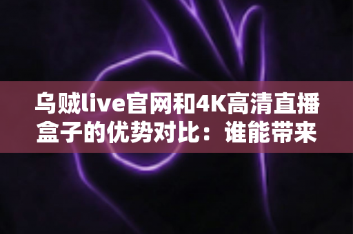 乌贼live官网和4K高清直播盒子的优势对比：谁能带来更好的观影体验？