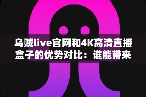 乌贼live官网和4K高清直播盒子的优势对比：谁能带来更好的观影体验？