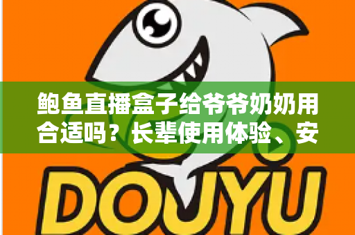 鲍鱼直播盒子给爷爷奶奶用合适吗？长辈使用体验、安全风险与替代方案全面解析