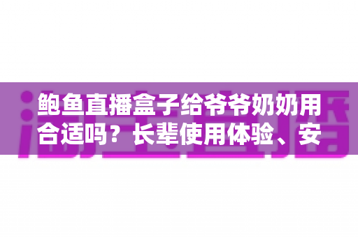 鲍鱼直播盒子给爷爷奶奶用合适吗？长辈使用体验、安全风险与替代方案全面解析