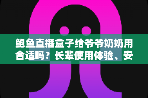 鲍鱼直播盒子给爷爷奶奶用合适吗？长辈使用体验、安全风险与替代方案全面解析