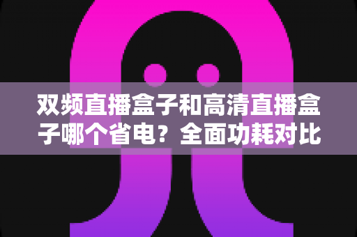 双频直播盒子和高清直播盒子哪个省电?全面功耗对比与省电选购指南 双频直播盒子和高清直播盒子哪个省电?全面功耗对比与省电选购指南