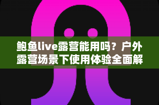 鲍鱼live露营能用吗？户外露营场景下使用体验全面解析与实用攻略