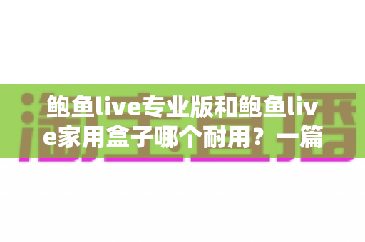 鲍鱼live专业版和鲍鱼live家用盒子哪个耐用？一篇讲透做工、寿命与选购的深度对比指南