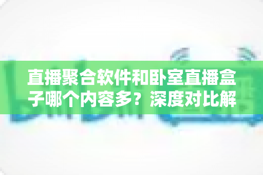 直播聚合软件和卧室直播盒子哪个内容多？深度对比解析与家庭选购全指南