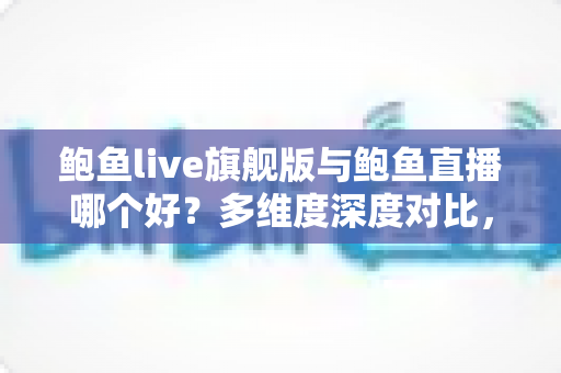 鲍鱼live旗舰版与鲍鱼直播哪个好？多维度深度对比，帮你找到最适合自己的直播体验