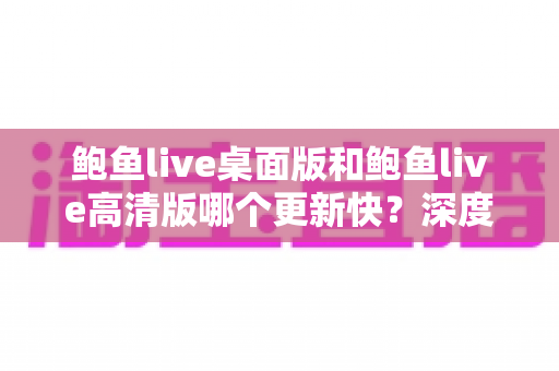 鲍鱼live桌面版和鲍鱼live高清版哪个更新快?深度对比解析与使用建议 鲍鱼live桌面版和鲍鱼live高清版哪个更新快?深度对比解析与使用建议