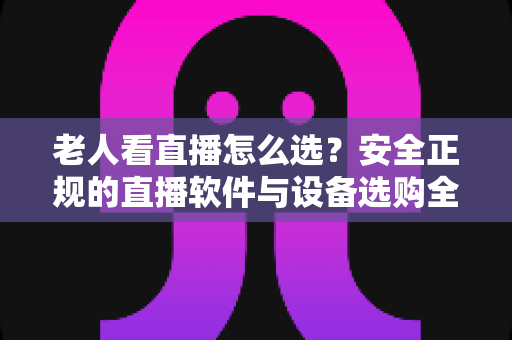 老人看直播怎么选?安全正规的直播软件与设备选购全指南 老人看直播怎么选?安全正规的直播软件与设备选购全指南