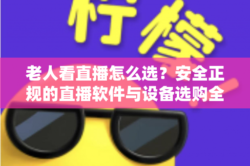 老人看直播怎么选？安全正规的直播软件与设备选购全指南