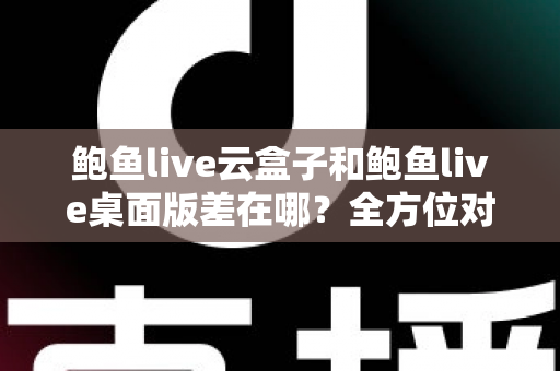 鲍鱼live云盒子和鲍鱼live桌面版差在哪?全方位对比帮你选对最适合的版本 鲍鱼live云盒子和鲍鱼live桌面版差在哪?全方位对比帮你选对最适合的版本