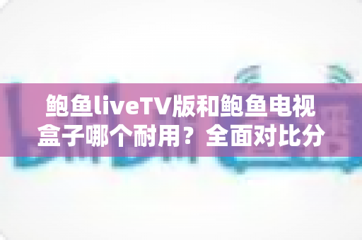 鲍鱼liveTV版和鲍鱼电视盒子哪个耐用？全面对比分析与选购实用指南