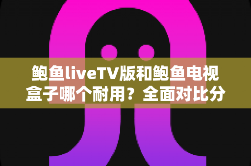 鲍鱼liveTV版和鲍鱼电视盒子哪个耐用？全面对比分析与选购实用指南