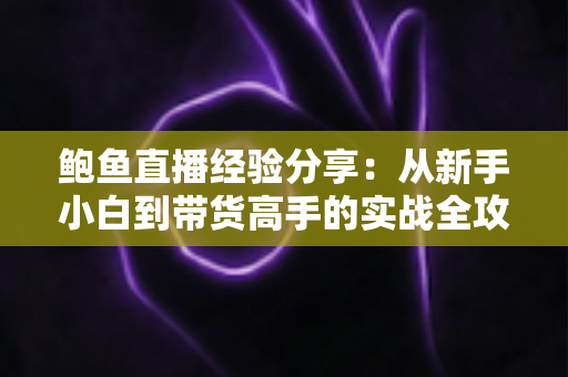 鲍鱼直播经验分享：从新手小白到带货高手的实战全攻略