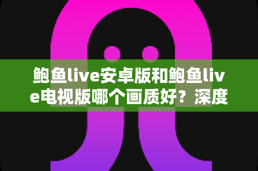 鲍鱼live安卓版和鲍鱼live电视版哪个画质好？深度对比两大版本画质差异，帮你选出最清晰的观看方案