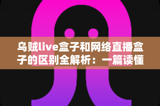 乌贼live盒子和网络直播盒子的区别全解析:一篇读懂直播设备选购的实用指南 乌贼live盒子和网络直播盒子的区别全解析:一篇读懂直播设备选购的实用指南