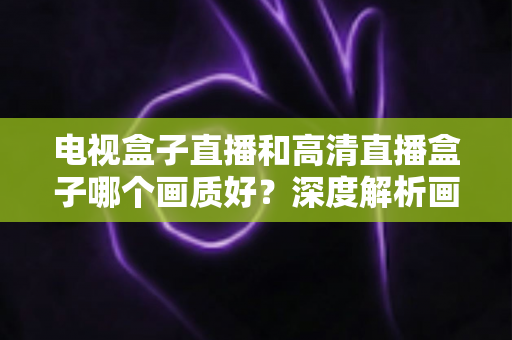 电视盒子直播和高清直播盒子哪个画质好?深度解析画质差异、硬件原理与选购避坑指南 电视盒子直播和高清直播盒子哪个画质好?深度解析画质差异、硬件原理与选购避坑指南