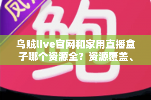 乌贼live官网和家用直播盒子哪个资源全？资源覆盖、使用体验与选择建议全解析