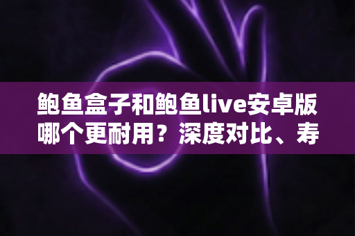鲍鱼盒子和鲍鱼live安卓版哪个更耐用?深度对比、寿命解析与保养全攻略 鲍鱼盒子和鲍鱼live安卓版哪个更耐用?深度对比、寿命解析与保养全攻略