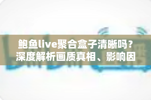 鲍鱼live聚合盒子清晰吗？深度解析画质真相、影响因素与实用优化全攻略