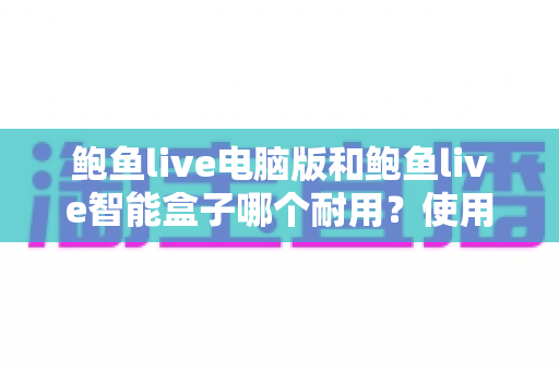 鲍鱼live电脑版和鲍鱼live智能盒子哪个耐用？使用寿命与选购深度解析
