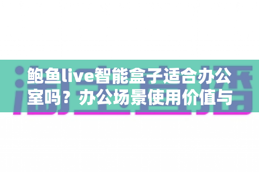 鲍鱼live智能盒子适合办公室吗？办公场景使用价值与注意事项全解析