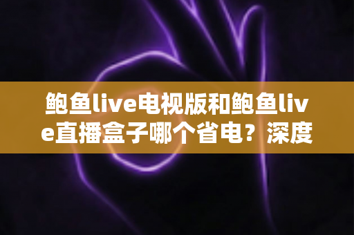 鲍鱼live电视版和鲍鱼live直播盒子哪个省电?深度解析功耗差异与实用省电指南 鲍鱼live电视版和鲍鱼live直播盒子哪个省电?深度解析功耗差异与实用省电指南