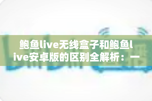 鲍鱼live无线盒子和鲍鱼live安卓版的区别全解析：一文看懂哪个版本更适合你