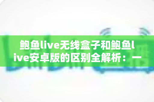 鲍鱼live无线盒子和鲍鱼live安卓版的区别全解析：一文看懂哪个版本更适合你