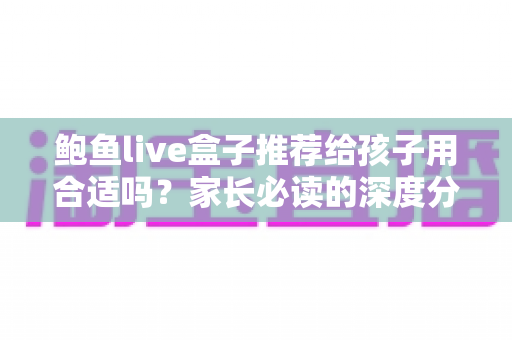 鲍鱼live盒子推荐给孩子用合适吗?家长必读的深度分析与安全选购指南 鲍鱼live盒子推荐给孩子用合适吗?家长必读的深度分析与安全选购指南