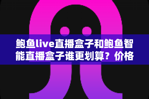 鲍鱼live直播盒子和鲍鱼智能直播盒子谁更划算？价格、配置、体验全维度深度对比