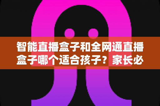 智能直播盒子和全网通直播盒子哪个适合孩子?家长必读的选购指南与全面对比解析 智能直播盒子和全网通直播盒子哪个适合孩子?家长必读的选购指南与全面对比解析