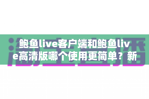 鲍鱼live客户端和鲍鱼live高清版哪个使用更简单?新手必看的最全上手对比与选择指南 鲍鱼live客户端和鲍鱼live高清版哪个使用更简单?新手必看的最全上手对比与选择指南