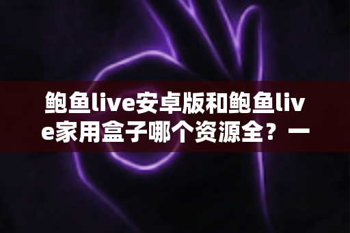 鲍鱼live安卓版和鲍鱼live家用盒子哪个资源全?一文读懂两大版本差异与选购指南 鲍鱼live安卓版和鲍鱼live家用盒子哪个资源全?一文读懂两大版本差异与选购指南
