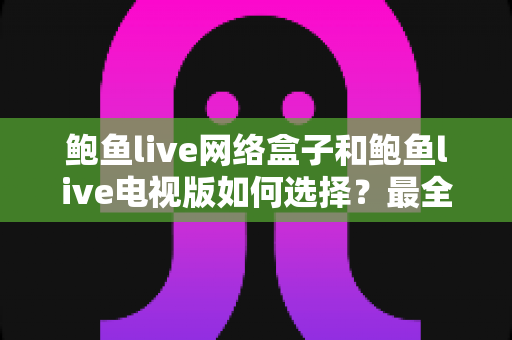 鲍鱼live网络盒子和鲍鱼live电视版如何选择？最全对比指南与场景化选购建议一文看懂