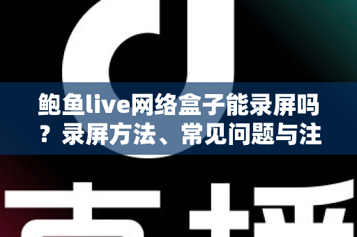 鲍鱼live网络盒子能录屏吗？录屏方法、常见问题与注意事项全解析