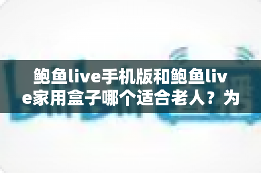 鲍鱼live手机版和鲍鱼live家用盒子哪个适合老人？为长辈挑选观影方案的实用指南