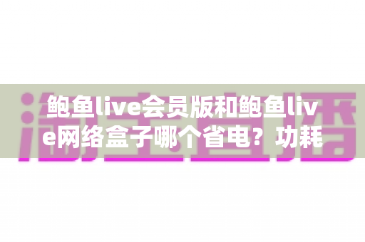鲍鱼live会员版和鲍鱼live网络盒子哪个省电?功耗全面对比与实用省电指南 鲍鱼live会员版和鲍鱼live网络盒子哪个省电?功耗全面对比与实用省电指南