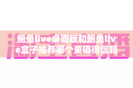 鲍鱼live桌面版和鲍鱼live盒子推荐哪个更值得信赖？深度对比与安全选择指南