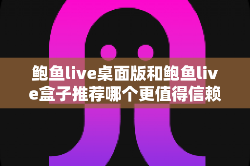 鲍鱼live桌面版和鲍鱼live盒子推荐哪个更值得信赖？深度对比与安全选择指南