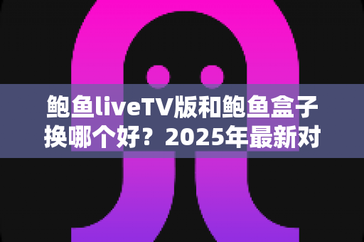 鲍鱼liveTV版和鲍鱼盒子换哪个好？2025年最新对比评测与选购避坑指南