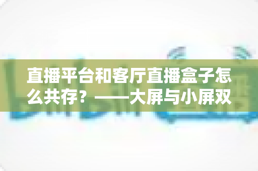 直播平台和客厅直播盒子怎么共存？——大屏与小屏双生态共赢的深度解析