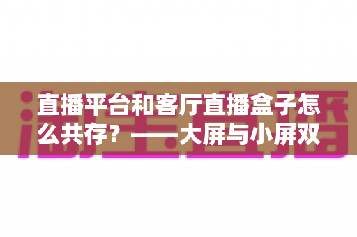直播平台和客厅直播盒子怎么共存？——大屏与小屏双生态共赢的深度解析