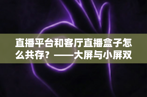 直播平台和客厅直播盒子怎么共存？——大屏与小屏双生态共赢的深度解析