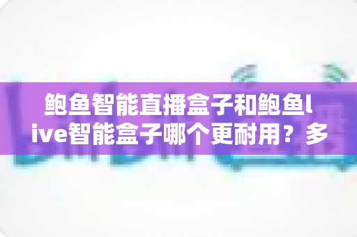 鲍鱼智能直播盒子和鲍鱼live智能盒子哪个更耐用？多维度深度对比与选购避坑指南